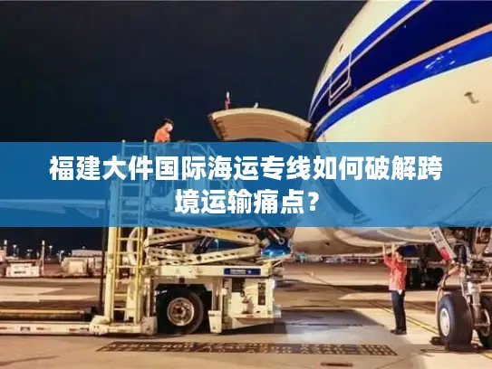 福建大件国际海运专线如何破解跨境运输痛点？