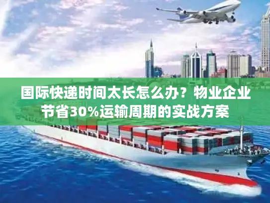 国际快递时间太长怎么办？物业企业节省30%运输周期的实战方案