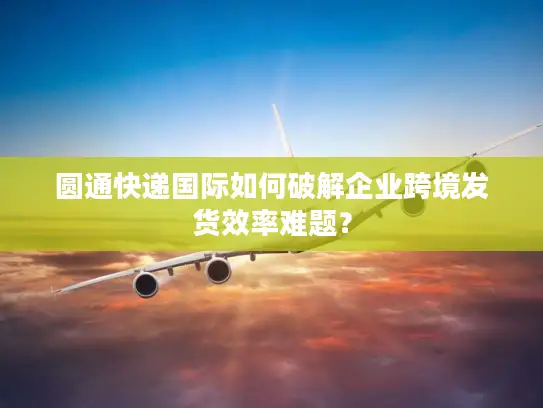 圆通快递国际如何破解企业跨境发货效率难题？