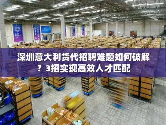 深圳意大利货代招聘难题如何破解？3招实现高效人才匹配