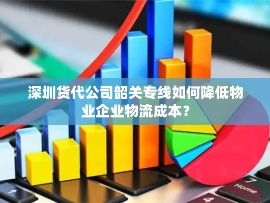 深圳货代公司韶关专线如何降低物业企业物流成本？