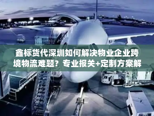 鑫标货代深圳如何解决物业企业跨境物流难题？专业报关+定制方案解析