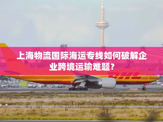 上海物流国际海运专线如何破解企业跨境运输难题？