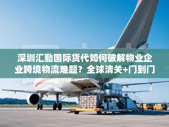 深圳汇勤国际货代如何破解物业企业跨境物流难题？全球清关+门到门服务解析