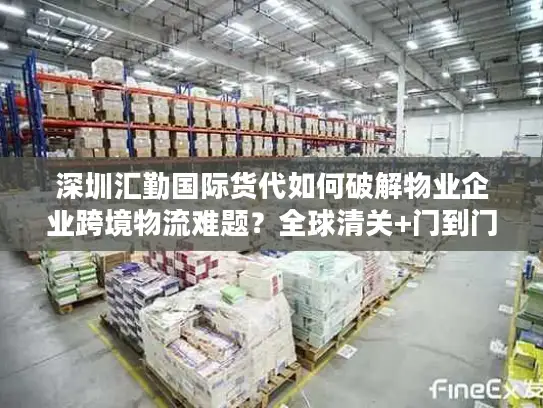 深圳汇勤国际货代如何破解物业企业跨境物流难题？全球清关+门到门服务解析