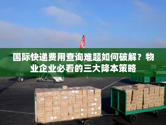 国际快递费用查询难题如何破解？物业企业必看的三大降本策略