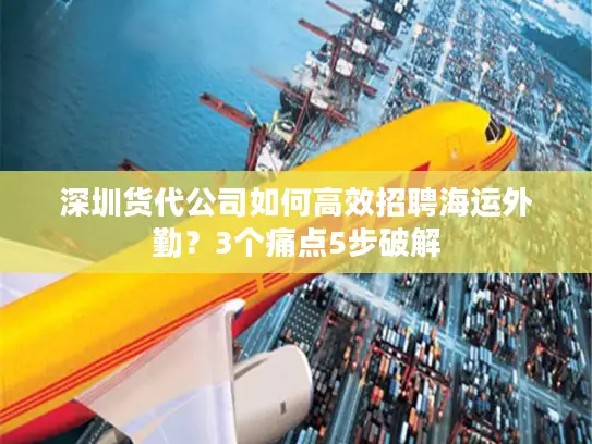 深圳货代公司如何高效招聘海运外勤？3个痛点5步破解
