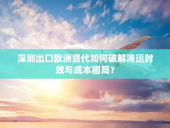 深圳出口欧洲货代如何破解海运时效与成本困局？