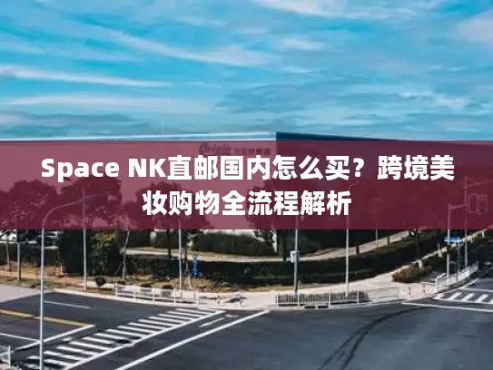 Space NK直邮国内怎么买？跨境美妆购物全流程解析