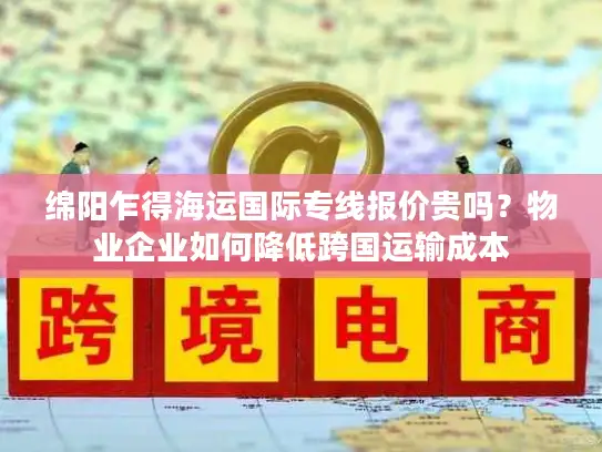 绵阳乍得海运国际专线报价贵吗？物业企业如何降低跨国运输成本