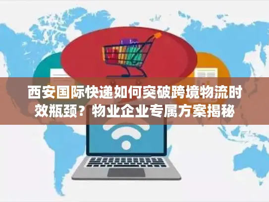 西安国际快递如何突破跨境物流时效瓶颈？物业企业专属方案揭秘