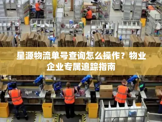 星源物流单号查询怎么操作？物业企业专属追踪指南