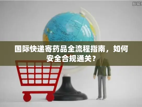 国际快递寄药品全流程指南，如何安全合规通关？