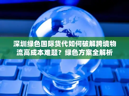 深圳绿色国际货代如何破解跨境物流高成本难题？绿色方案全解析