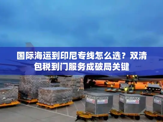 国际海运到印尼专线怎么选？双清包税到门服务成破局关键