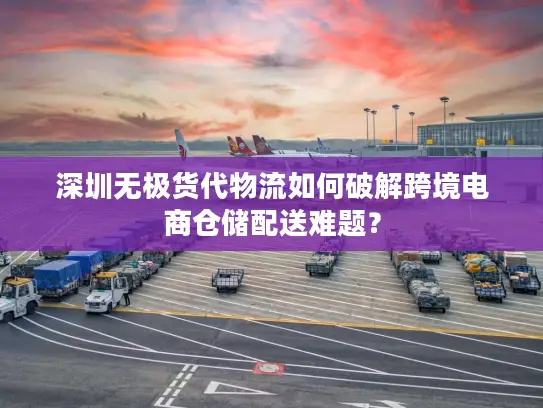 深圳无极货代物流如何破解跨境电商仓储配送难题？