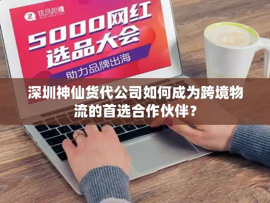 深圳神仙货代公司如何成为跨境物流的首选合作伙伴？
