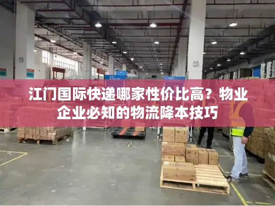 江门国际快递哪家性价比高？物业企业必知的物流降本技巧