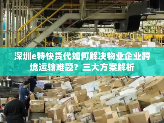 深圳e特快货代如何解决物业企业跨境运输难题？三大方案解析
