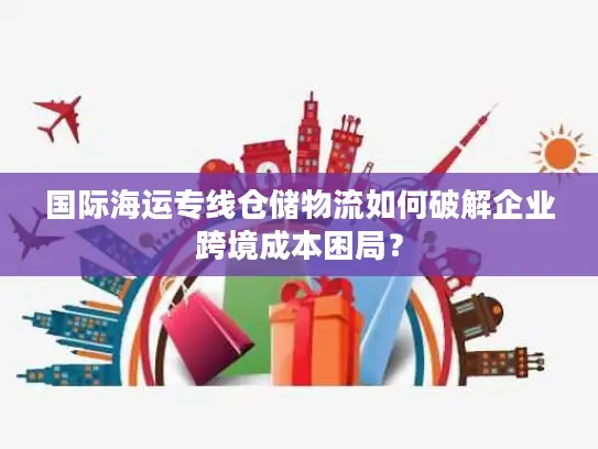 国际海运专线仓储物流如何破解企业跨境成本困局？