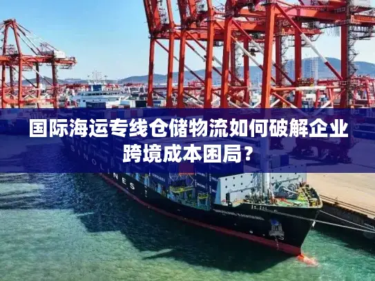 国际海运专线仓储物流如何破解企业跨境成本困局？