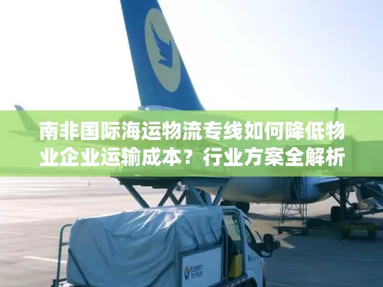南非国际海运物流专线如何降低物业企业运输成本？行业方案全解析