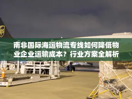 南非国际海运物流专线如何降低物业企业运输成本？行业方案全解析