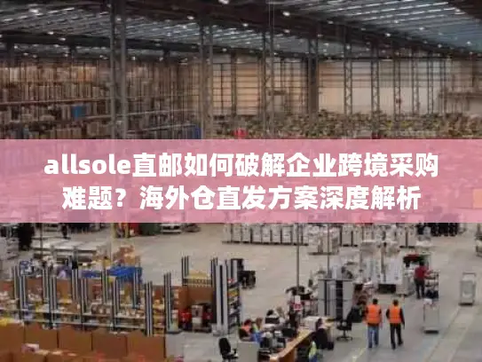allsole直邮如何破解企业跨境采购难题？海外仓直发方案深度解析