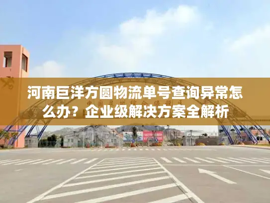 河南巨洋方圆物流单号查询异常怎么办？企业级解决方案全解析