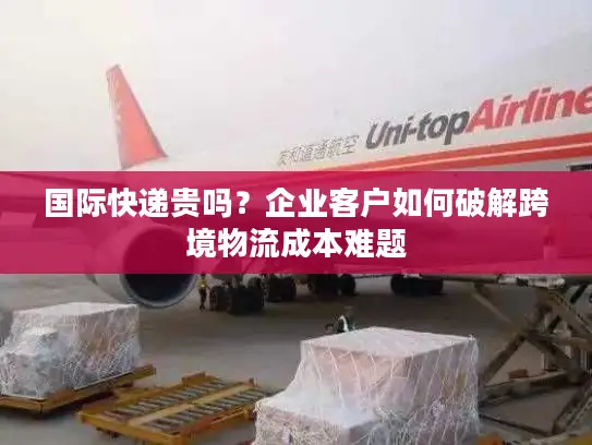 国际快递贵吗？企业客户如何破解跨境物流成本难题