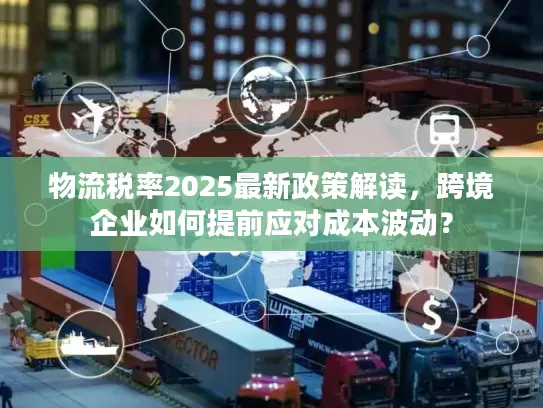 物流税率2025最新政策解读，跨境企业如何提前应对成本波动？