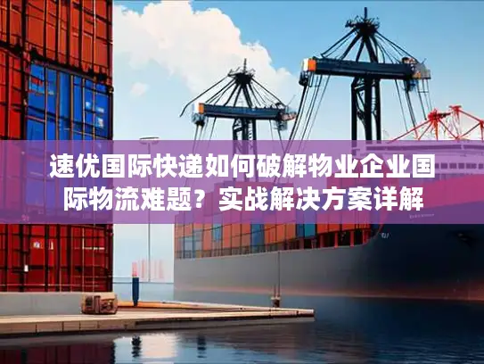 速优国际快递如何破解物业企业国际物流难题？实战解决方案详解