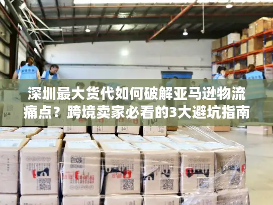 深圳最大货代如何破解亚马逊物流痛点？跨境卖家必看的3大避坑指南