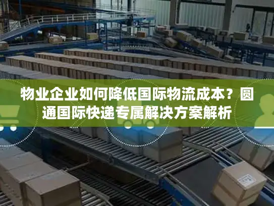 物业企业如何降低国际物流成本？圆通国际快递专属解决方案解析