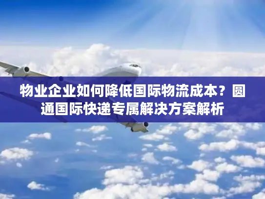 物业企业如何降低国际物流成本？圆通国际快递专属解决方案解析