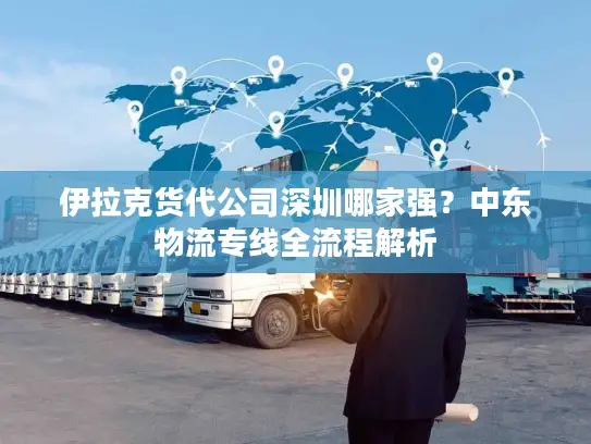 伊拉克货代公司深圳哪家强？中东物流专线全流程解析