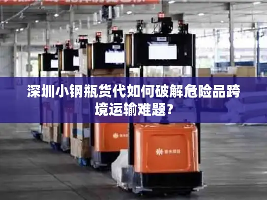 深圳小钢瓶货代如何破解危险品跨境运输难题？