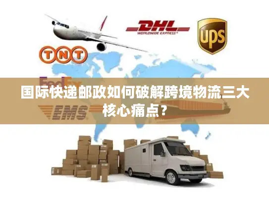 国际快递邮政如何破解跨境物流三大核心痛点？