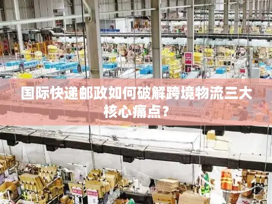 国际快递邮政如何破解跨境物流三大核心痛点？
