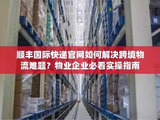 顺丰国际快递官网如何解决跨境物流难题？物业企业必看实操指南