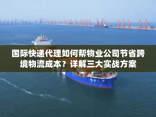 国际快递代理如何帮物业公司节省跨境物流成本？详解三大实战方案