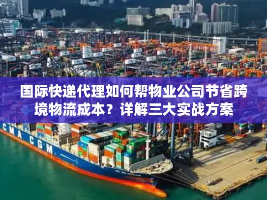 国际快递代理如何帮物业公司节省跨境物流成本？详解三大实战方案