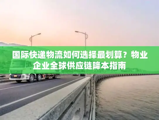 国际快递物流如何选择最划算？物业企业全球供应链降本指南