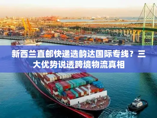 新西兰直邮快递选韵达国际专线？三大优势说透跨境物流真相