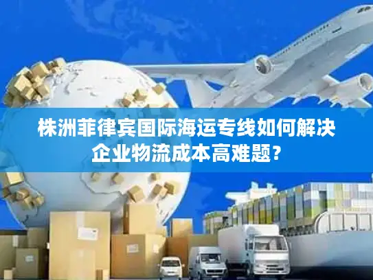 株洲菲律宾国际海运专线如何解决企业物流成本高难题？