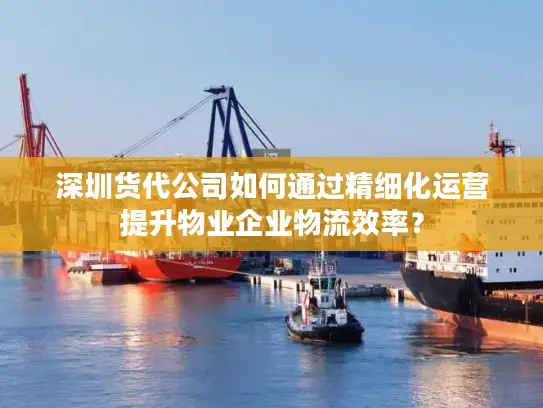 深圳货代公司如何通过精细化运营提升物业企业物流效率？