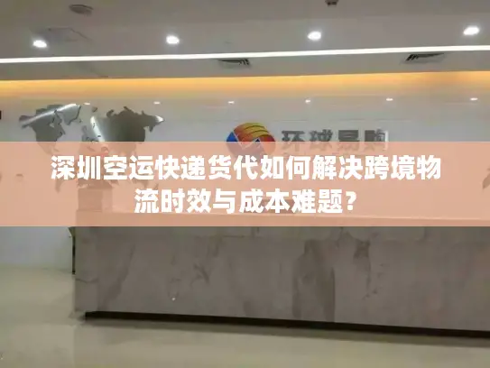 深圳空运快递货代如何解决跨境物流时效与成本难题？