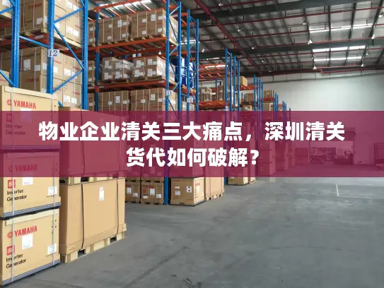 物业企业清关三大痛点，深圳清关货代如何破解？