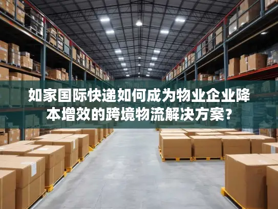 如家国际快递如何成为物业企业降本增效的跨境物流解决方案？