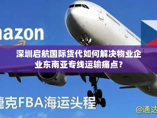 深圳启航国际货代如何解决物业企业东南亚专线运输痛点？